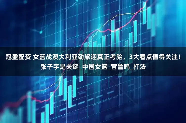 冠盈配資 女籃戰(zhàn)澳大利亞勁旅迎真正考驗，3大看點值得關(guān)注！張子宇是關(guān)鍵_中國女籃_宮魯鳴_打法