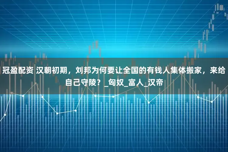 冠盈配資 漢朝初期，劉邦為何要讓全國的有錢人集體搬家，來給自己守陵？_匈奴_富人_漢帝